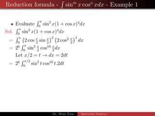Reduction formula - sinm
x cosn
xdx - Example 1
Evaluate
π
0
sin2
x(1 + cos x)4
dx
Sol.
π
0
sin2
x(1 + cos x)4
dx
=
π
0
2 cos x
2
sin x
2
2
2 cos2 x
2
4
dx
= 26 π
0
sin2 x
2
cos10 x
2
dx
Let x/2 = t → dx = 2dt
= 26 π/2
0
sin2
t cos10
t.2dt
Dr. Nirav Vyas Reduction Formula
 