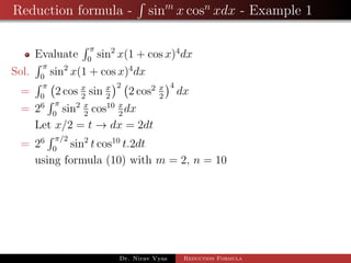 Reduction formula - sinm
x cosn
xdx - Example 1
Evaluate
π
0
sin2
x(1 + cos x)4
dx
Sol.
π
0
sin2
x(1 + cos x)4
dx
=
π
0
2 cos x
2
sin x
2
2
2 cos2 x
2
4
dx
= 26 π
0
sin2 x
2
cos10 x
2
dx
Let x/2 = t → dx = 2dt
= 26 π/2
0
sin2
t cos10
t.2dt
using formula (10) with m = 2, n = 10
Dr. Nirav Vyas Reduction Formula
 