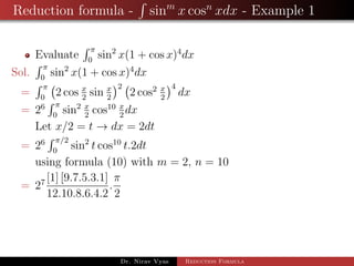 Reduction formula - sinm
x cosn
xdx - Example 1
Evaluate
π
0
sin2
x(1 + cos x)4
dx
Sol.
π
0
sin2
x(1 + cos x)4
dx
=
π
0
2 cos x
2
sin x
2
2
2 cos2 x
2
4
dx
= 26 π
0
sin2 x
2
cos10 x
2
dx
Let x/2 = t → dx = 2dt
= 26 π/2
0
sin2
t cos10
t.2dt
using formula (10) with m = 2, n = 10
= 27 [1] [9.7.5.3.1]
12.10.8.6.4.2
.
π
2
Dr. Nirav Vyas Reduction Formula
 