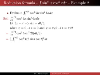 Reduction formula - sinm
x cosn
xdx - Example 2
Evaluate
π/6
0
cos6
3x sin2
6xdx
Sol.
π/6
0
cos6
3x sin2
6xdx
let 3x = t => dx = dt/3,
when x = 0 → t = 0 and x = π/6 → t = π/2
=
π/2
0
cos6
t sin2
2t(dt/3)
= 1
3
π/2
0
cos6
t(2 sin t cos t)2
dt
Dr. Nirav Vyas Reduction Formula
 