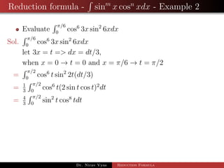 Reduction formula - sinm
x cosn
xdx - Example 2
Evaluate
π/6
0
cos6
3x sin2
6xdx
Sol.
π/6
0
cos6
3x sin2
6xdx
let 3x = t => dx = dt/3,
when x = 0 → t = 0 and x = π/6 → t = π/2
=
π/2
0
cos6
t sin2
2t(dt/3)
= 1
3
π/2
0
cos6
t(2 sin t cos t)2
dt
= 4
3
π/2
0
sin2
t cos8
tdt
Dr. Nirav Vyas Reduction Formula
 
