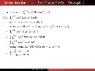 Reduction formula - sinm
x cosn
xdx - Example 2
Evaluate
π/6
0
cos6
3x sin2
6xdx
Sol.
π/6
0
cos6
3x sin2
6xdx
let 3x = t => dx = dt/3,
when x = 0 → t = 0 and x = π/6 → t = π/2
=
π/2
0
cos6
t sin2
2t(dt/3)
= 1
3
π/2
0
cos6
t(2 sin t cos t)2
dt
= 4
3
π/2
0
sin2
t cos8
tdt
using formula (10) with m = 2, n = 8
= 4
3
[1] [7.5.3.1]
10.8.6.4.2
.
π
2
Dr. Nirav Vyas Reduction Formula
 