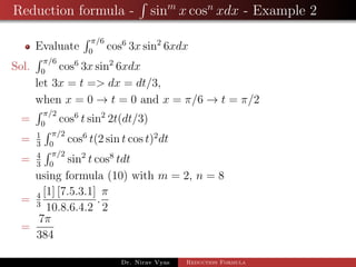 Reduction formula - sinm
x cosn
xdx - Example 2
Evaluate
π/6
0
cos6
3x sin2
6xdx
Sol.
π/6
0
cos6
3x sin2
6xdx
let 3x = t => dx = dt/3,
when x = 0 → t = 0 and x = π/6 → t = π/2
=
π/2
0
cos6
t sin2
2t(dt/3)
= 1
3
π/2
0
cos6
t(2 sin t cos t)2
dt
= 4
3
π/2
0
sin2
t cos8
tdt
using formula (10) with m = 2, n = 8
= 4
3
[1] [7.5.3.1]
10.8.6.4.2
.
π
2
=
7π
384
Dr. Nirav Vyas Reduction Formula
 