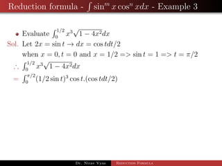 Reduction formula - sinm
x cosn
xdx - Example 3
Evaluate
1/2
0
x3
√
1 − 4x2dx
Sol. Let 2x = sin t → dx = cos tdt/2
when x = 0, t = 0 and x = 1/2 => sin t = 1 => t = π/2
∴
1/2
0
x3
√
1 − 4x2dx
=
π/2
0
(1/2 sin t)3
cos t.(cos tdt/2)
Dr. Nirav Vyas Reduction Formula
 