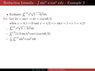 Reduction formula - sinm
x cosn
xdx - Example 3
Evaluate
1/2
0
x3
√
1 − 4x2dx
Sol. Let 2x = sin t → dx = cos tdt/2
when x = 0, t = 0 and x = 1/2 => sin t = 1 => t = π/2
∴
1/2
0
x3
√
1 − 4x2dx
=
π/2
0
(1/2 sin t)3
cos t.(cos tdt/2)
= 1
16
π/2
0
sin3
t cos2
tdt
Dr. Nirav Vyas Reduction Formula
 