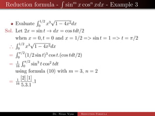 Reduction formula - sinm
x cosn
xdx - Example 3
Evaluate
1/2
0
x3
√
1 − 4x2dx
Sol. Let 2x = sin t → dx = cos tdt/2
when x = 0, t = 0 and x = 1/2 => sin t = 1 => t = π/2
∴
1/2
0
x3
√
1 − 4x2dx
=
π/2
0
(1/2 sin t)3
cos t.(cos tdt/2)
= 1
16
π/2
0
sin3
t cos2
tdt
using formula (10) with m = 3, n = 2
= 1
16
[2] [1]
5.3.1
.1
Dr. Nirav Vyas Reduction Formula
 