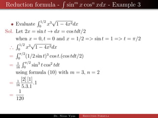 Reduction formula - sinm
x cosn
xdx - Example 3
Evaluate
1/2
0
x3
√
1 − 4x2dx
Sol. Let 2x = sin t → dx = cos tdt/2
when x = 0, t = 0 and x = 1/2 => sin t = 1 => t = π/2
∴
1/2
0
x3
√
1 − 4x2dx
=
π/2
0
(1/2 sin t)3
cos t.(cos tdt/2)
= 1
16
π/2
0
sin3
t cos2
tdt
using formula (10) with m = 3, n = 2
= 1
16
[2] [1]
5.3.1
.1
=
1
120
Dr. Nirav Vyas Reduction Formula
 