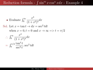 Reduction formula - sinm
x cosn
xdx - Example 4
Evaluate
∞
0
x4
(1 + x2)4
dx
Sol. Let x = tan t → dx = sec2
tdt
when x = 0, t = 0 and x → ∞ => t = π/2
∴
∞
0
x4
(1 + x2)4
dx
=
π/2
0
tan4
t
sec8 t
. sec2
tdt
Dr. Nirav Vyas Reduction Formula
 