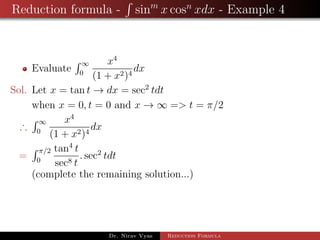 Reduction formula - sinm
x cosn
xdx - Example 4
Evaluate
∞
0
x4
(1 + x2)4
dx
Sol. Let x = tan t → dx = sec2
tdt
when x = 0, t = 0 and x → ∞ => t = π/2
∴
∞
0
x4
(1 + x2)4
dx
=
π/2
0
tan4
t
sec8 t
. sec2
tdt
(complete the remaining solution...)
Dr. Nirav Vyas Reduction Formula
 