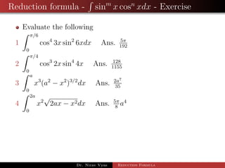 Reduction formula - sinm
x cosn
xdx - Exercise
Evaluate the following
1
π/6
0
cos4
3x sin2
6xdx Ans. 5π
192
2
π/4
0
cos3
2x sin4
4x Ans. 128
1155
3
a
0
x3
(a2
− x2
)3/2
dx Ans. 2a7
35
4
2a
0
x2
√
2ax − x2dx Ans. 5π
8
a4
Dr. Nirav Vyas Reduction Formula
 