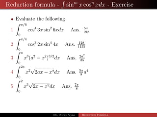 Reduction formula - sinm
x cosn
xdx - Exercise
Evaluate the following
1
π/6
0
cos4
3x sin2
6xdx Ans. 5π
192
2
π/4
0
cos3
2x sin4
4x Ans. 128
1155
3
a
0
x3
(a2
− x2
)3/2
dx Ans. 2a7
35
4
2a
0
x2
√
2ax − x2dx Ans. 5π
8
a4
5
2
0
x3
√
2x − x2dx Ans. 7π
8
Dr. Nirav Vyas Reduction Formula
 