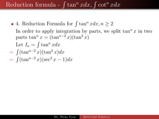 Reduction formula - tann
xdx, cotn
xdx
4. Reduction Formula for tann
xdx, n ≥ 2
In order to apply integration by parts, we split tann
x in two
parts tann
x = (tann−2
x)(tan2
x)
Let In = tann
xdx
= (tann−2
x)(tan2
x)dx
= (tann−2
x)(sec2
x − 1)dx
Dr. Nirav Vyas Reduction Formula
 
