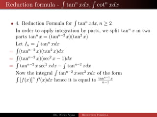 Reduction formula - tann
xdx, cotn
xdx
4. Reduction Formula for tann
xdx, n ≥ 2
In order to apply integration by parts, we split tann
x in two
parts tann
x = (tann−2
x)(tan2
x)
Let In = tann
xdx
= (tann−2
x)(tan2
x)dx
= (tann−2
x)(sec2
x − 1)dx
= tann−2
x sec2
xdx − tann−2
xdx
Now the integral tann−2
x sec2
xdx of the form
[f(x)]n
f (x)dx hence it is equal to tann−1 x
n−1
Dr. Nirav Vyas Reduction Formula
 