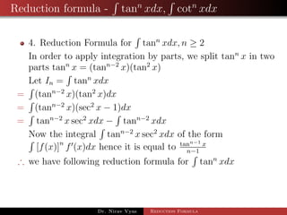 Reduction formula - tann
xdx, cotn
xdx
4. Reduction Formula for tann
xdx, n ≥ 2
In order to apply integration by parts, we split tann
x in two
parts tann
x = (tann−2
x)(tan2
x)
Let In = tann
xdx
= (tann−2
x)(tan2
x)dx
= (tann−2
x)(sec2
x − 1)dx
= tann−2
x sec2
xdx − tann−2
xdx
Now the integral tann−2
x sec2
xdx of the form
[f(x)]n
f (x)dx hence it is equal to tann−1 x
n−1
∴ we have following reduction formula for tann
xdx
Dr. Nirav Vyas Reduction Formula
 