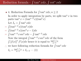 Reduction formula - tann
xdx, cotn
xdx
4. Reduction Formula for tann
xdx, n ≥ 2
In order to apply integration by parts, we split tann
x in two
parts tann
x = (tann−2
x)(tan2
x)
Let In = tann
xdx
= (tann−2
x)(tan2
x)dx
= (tann−2
x)(sec2
x − 1)dx
= tann−2
x sec2
xdx − tann−2
xdx
Now the integral tann−2
x sec2
xdx of the form
[f(x)]n
f (x)dx hence it is equal to tann−1 x
n−1
∴ we have following reduction formula for tann
xdx
In = tann−1 x
n−1
+ In−2 — (1)
Dr. Nirav Vyas Reduction Formula
 