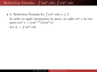 Reduction formula - tann
xdx, cotn
xdx
5. Reduction Formula for cotn
xdx, n ≥ 2
In order to apply integration by parts, we split cotn
x in two
parts cotn
x = (cotn−2
x)(cot2
x)
Let In = cotn
xdx
Dr. Nirav Vyas Reduction Formula
 