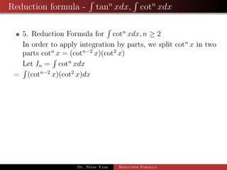 Reduction formula - tann
xdx, cotn
xdx
5. Reduction Formula for cotn
xdx, n ≥ 2
In order to apply integration by parts, we split cotn
x in two
parts cotn
x = (cotn−2
x)(cot2
x)
Let In = cotn
xdx
= (cotn−2
x)(cot2
x)dx
Dr. Nirav Vyas Reduction Formula
 