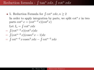 Reduction formula - tann
xdx, cotn
xdx
5. Reduction Formula for cotn
xdx, n ≥ 2
In order to apply integration by parts, we split cotn
x in two
parts cotn
x = (cotn−2
x)(cot2
x)
Let In = cotn
xdx
= (cotn−2
x)(cot2
x)dx
= (cotn−2
x)(cosec2
x − 1)dx
= cotn−2
x cosec2
xdx − cotn−2
xdx
Dr. Nirav Vyas Reduction Formula
 