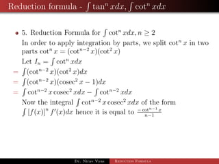 Reduction formula - tann
xdx, cotn
xdx
5. Reduction Formula for cotn
xdx, n ≥ 2
In order to apply integration by parts, we split cotn
x in two
parts cotn
x = (cotn−2
x)(cot2
x)
Let In = cotn
xdx
= (cotn−2
x)(cot2
x)dx
= (cotn−2
x)(cosec2
x − 1)dx
= cotn−2
x cosec2
xdx − cotn−2
xdx
Now the integral cotn−2
x cosec2
xdx of the form
[f(x)]n
f (x)dx hence it is equal to − cotn−1 x
n−1
Dr. Nirav Vyas Reduction Formula
 