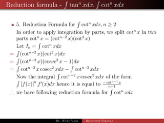 Reduction formula - tann
xdx, cotn
xdx
5. Reduction Formula for cotn
xdx, n ≥ 2
In order to apply integration by parts, we split cotn
x in two
parts cotn
x = (cotn−2
x)(cot2
x)
Let In = cotn
xdx
= (cotn−2
x)(cot2
x)dx
= (cotn−2
x)(cosec2
x − 1)dx
= cotn−2
x cosec2
xdx − cotn−2
xdx
Now the integral cotn−2
x cosec2
xdx of the form
[f(x)]n
f (x)dx hence it is equal to − cotn−1 x
n−1
∴ we have following reduction formula for cotn
xdx
Dr. Nirav Vyas Reduction Formula
 