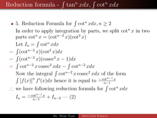 Reduction formula - tann
xdx, cotn
xdx
5. Reduction Formula for cotn
xdx, n ≥ 2
In order to apply integration by parts, we split cotn
x in two
parts cotn
x = (cotn−2
x)(cot2
x)
Let In = cotn
xdx
= (cotn−2
x)(cot2
x)dx
= (cotn−2
x)(cosec2
x − 1)dx
= cotn−2
x cosec2
xdx − cotn−2
xdx
Now the integral cotn−2
x cosec2
xdx of the form
[f(x)]n
f (x)dx hence it is equal to − cotn−1 x
n−1
∴ we have following reduction formula for cotn
xdx
In = − cotn−1 x
n−1
+ In−2 — (2)
Dr. Nirav Vyas Reduction Formula
 