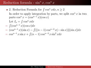 Reduction formula - sinn
x, cosn
x
2. Reduction Formula for cosn
xdx, n ≥ 2
In order to apply integration by parts, we split cosn
x in two
parts cosn
x = (cosn−1
x)(cos x)
Let In = cosn
xdx
= (cosn−1
x)(cos x)dx
= (cosn−1
x)(sin x) − {(n − 1) cosn−2
x(− sin x)}{sin x}dx
= cosn−1
x sin x + (n − 1) cosn−2
x sin2
xdx
Dr. Nirav Vyas Reduction Formula
 