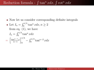 Reduction formula - tann
xdx, cotn
xdx
Now let us consider corresponding deﬁnite integrals
Let In =
π/4
0
tann
xdx, n ≥ 2
from eq. (1), we have
In =
π/4
0
tann
xdx
= tann−1 x
n−1
π/4
0
−
π/4
0
tann−2
xdx
Dr. Nirav Vyas Reduction Formula
 