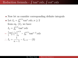 Reduction formula - tann
xdx, cotn
xdx
Now let us consider corresponding deﬁnite integrals
Let In =
π/4
0
tann
xdx, n ≥ 2
from eq. (1), we have
In =
π/4
0
tann
xdx
= tann−1 x
n−1
π/4
0
−
π/4
0
tann−2
xdx
∴ In =
1
n − 1
− In−2 — (3)
Dr. Nirav Vyas Reduction Formula
 