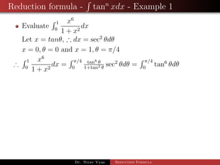 Reduction formula - tann
xdx - Example 1
Evaluate
1
0
x6
1 + x2
dx
Let x = tanθ, ∴ dx = sec2
θdθ
x = 0, θ = 0 and x = 1, θ = π/4
∴
1
0
x6
1 + x2
dx =
π/4
0
tan6 θ
1+tan2 θ
sec2
θdθ =
π/4
0
tan6
θdθ
Dr. Nirav Vyas Reduction Formula
 