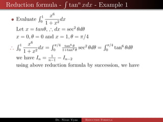Reduction formula - tann
xdx - Example 1
Evaluate
1
0
x6
1 + x2
dx
Let x = tanθ, ∴ dx = sec2
θdθ
x = 0, θ = 0 and x = 1, θ = π/4
∴
1
0
x6
1 + x2
dx =
π/4
0
tan6 θ
1+tan2 θ
sec2
θdθ =
π/4
0
tan6
θdθ
we have In = 1
n−1
− In−2
using above reduction formula by succession, we have
Dr. Nirav Vyas Reduction Formula
 