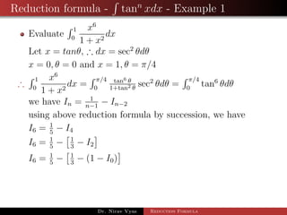 Reduction formula - tann
xdx - Example 1
Evaluate
1
0
x6
1 + x2
dx
Let x = tanθ, ∴ dx = sec2
θdθ
x = 0, θ = 0 and x = 1, θ = π/4
∴
1
0
x6
1 + x2
dx =
π/4
0
tan6 θ
1+tan2 θ
sec2
θdθ =
π/4
0
tan6
θdθ
we have In = 1
n−1
− In−2
using above reduction formula by succession, we have
I6 = 1
5
− I4
I6 = 1
5
− 1
3
− I2
I6 = 1
5
− 1
3
− (1 − I0)
Dr. Nirav Vyas Reduction Formula
 
