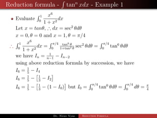 Reduction formula - tann
xdx - Example 1
Evaluate
1
0
x6
1 + x2
dx
Let x = tanθ, ∴ dx = sec2
θdθ
x = 0, θ = 0 and x = 1, θ = π/4
∴
1
0
x6
1 + x2
dx =
π/4
0
tan6 θ
1+tan2 θ
sec2
θdθ =
π/4
0
tan6
θdθ
we have In = 1
n−1
− In−2
using above reduction formula by succession, we have
I6 = 1
5
− I4
I6 = 1
5
− 1
3
− I2
I6 = 1
5
− 1
3
− (1 − I0) but I0 =
π/4
0
tan0
θdθ =
π/4
0
dθ = π
4
Dr. Nirav Vyas Reduction Formula
 