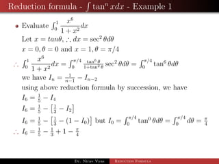 Reduction formula - tann
xdx - Example 1
Evaluate
1
0
x6
1 + x2
dx
Let x = tanθ, ∴ dx = sec2
θdθ
x = 0, θ = 0 and x = 1, θ = π/4
∴
1
0
x6
1 + x2
dx =
π/4
0
tan6 θ
1+tan2 θ
sec2
θdθ =
π/4
0
tan6
θdθ
we have In = 1
n−1
− In−2
using above reduction formula by succession, we have
I6 = 1
5
− I4
I6 = 1
5
− 1
3
− I2
I6 = 1
5
− 1
3
− (1 − I0) but I0 =
π/4
0
tan0
θdθ =
π/4
0
dθ = π
4
∴ I6 = 1
5
− 1
3
+ 1 − π
4
Dr. Nirav Vyas Reduction Formula
 