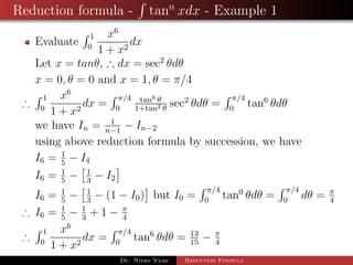 Reduction formula - tann
xdx - Example 1
Evaluate
1
0
x6
1 + x2
dx
Let x = tanθ, ∴ dx = sec2
θdθ
x = 0, θ = 0 and x = 1, θ = π/4
∴
1
0
x6
1 + x2
dx =
π/4
0
tan6 θ
1+tan2 θ
sec2
θdθ =
π/4
0
tan6
θdθ
we have In = 1
n−1
− In−2
using above reduction formula by succession, we have
I6 = 1
5
− I4
I6 = 1
5
− 1
3
− I2
I6 = 1
5
− 1
3
− (1 − I0) but I0 =
π/4
0
tan0
θdθ =
π/4
0
dθ = π
4
∴ I6 = 1
5
− 1
3
+ 1 − π
4
∴
1
0
x6
1 + x2
dx =
π/4
0
tan6
θdθ = 13
15
− π
4
Dr. Nirav Vyas Reduction Formula
 