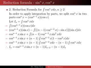 Reduction formula - sinn
x, cosn
x
2. Reduction Formula for cosn
xdx, n ≥ 2
In order to apply integration by parts, we split cosn
x in two
parts cosn
x = (cosn−1
x)(cos x)
Let In = cosn
xdx
= (cosn−1
x)(cos x)dx
= (cosn−1
x)(sin x) − {(n − 1) cosn−2
x(− sin x)}{sin x}dx
= cosn−1
x sin x + (n − 1) cosn−2
x sin2
xdx
= cosn−1
x sin x + (n − 1) cosn−2
x(1 − cos2
x)dx
= cosn−1
x sin x + (n − 1) cosn−2
xdx − (n − 1) cosn
xdx
∴ In = cosn−1
x sin x + (n − 1)In−2 − (n − 1)In
Dr. Nirav Vyas Reduction Formula
 