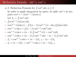 Reduction formula - sinn
x, cosn
x
2. Reduction Formula for cosn
xdx, n ≥ 2
In order to apply integration by parts, we split cosn
x in two
parts cosn
x = (cosn−1
x)(cos x)
Let In = cosn
xdx
= (cosn−1
x)(cos x)dx
= (cosn−1
x)(sin x) − {(n − 1) cosn−2
x(− sin x)}{sin x}dx
= cosn−1
x sin x + (n − 1) cosn−2
x sin2
xdx
= cosn−1
x sin x + (n − 1) cosn−2
x(1 − cos2
x)dx
= cosn−1
x sin x + (n − 1) cosn−2
xdx − (n − 1) cosn
xdx
∴ In = cosn−1
x sin x + (n − 1)In−2 − (n − 1)In
∴ In + (n − 1)In = cosn−1
x sin x + (n − 1)In−2
Dr. Nirav Vyas Reduction Formula
 