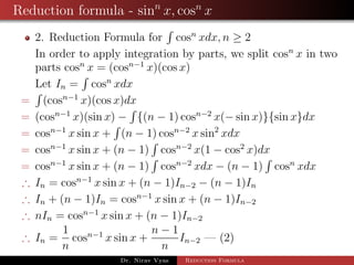 Reduction formula - sinn
x, cosn
x
2. Reduction Formula for cosn
xdx, n ≥ 2
In order to apply integration by parts, we split cosn
x in two
parts cosn
x = (cosn−1
x)(cos x)
Let In = cosn
xdx
= (cosn−1
x)(cos x)dx
= (cosn−1
x)(sin x) − {(n − 1) cosn−2
x(− sin x)}{sin x}dx
= cosn−1
x sin x + (n − 1) cosn−2
x sin2
xdx
= cosn−1
x sin x + (n − 1) cosn−2
x(1 − cos2
x)dx
= cosn−1
x sin x + (n − 1) cosn−2
xdx − (n − 1) cosn
xdx
∴ In = cosn−1
x sin x + (n − 1)In−2 − (n − 1)In
∴ In + (n − 1)In = cosn−1
x sin x + (n − 1)In−2
∴ nIn = cosn−1
x sin x + (n − 1)In−2
∴ In =
1
n
cosn−1
x sin x +
n − 1
n
In−2 — (2)
Dr. Nirav Vyas Reduction Formula
 