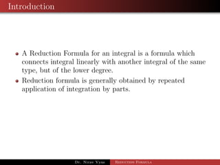 Introduction
A Reduction Formula for an integral is a formula which
connects integral linearly with another integral of the same
type, but of the lower degree.
Reduction formula is generally obtained by repeated
application of integration by parts.
Dr. Nirav Vyas Reduction Formula
 
