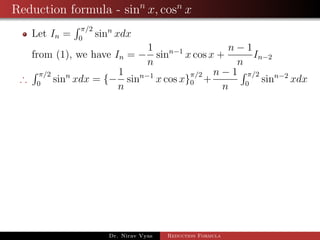 Reduction formula - sinn
x, cosn
x
Let In =
π/2
0
sinn
xdx
from (1), we have In = −
1
n
sinn−1
x cos x +
n − 1
n
In−2
∴
π/2
0
sinn
xdx = {−
1
n
sinn−1
x cos x}
π/2
0 +
n − 1
n
π/2
0
sinn−2
xdx
Dr. Nirav Vyas Reduction Formula
 