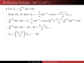Reduction formula - sinn
x, cosn
x
Let In =
π/2
0
sinn
xdx
from (1), we have In = −
1
n
sinn−1
x cos x +
n − 1
n
In−2
∴
π/2
0
sinn
xdx = {−
1
n
sinn−1
x cos x}
π/2
0 +
n − 1
n
π/2
0
sinn−2
xdx
∴
π/2
0
sinn
xdx = (0 − 0) +
n − 1
n
In−2
∴ In =
n − 1
n
In−2 — (3)
Dr. Nirav Vyas Reduction Formula
 