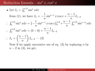 Reduction formula - sinn
x, cosn
x
Let In =
π/2
0
sinn
xdx
from (1), we have In = −
1
n
sinn−1
x cos x +
n − 1
n
In−2
∴
π/2
0
sinn
xdx = {−
1
n
sinn−1
x cos x}
π/2
0 +
n − 1
n
π/2
0
sinn−2
xdx
∴
π/2
0
sinn
xdx = (0 − 0) +
n − 1
n
In−2
∴ In =
n − 1
n
In−2 — (3)
Now if we apply successive use of eq. (3) by replacing n by
n − 2 in (3), we get,
Dr. Nirav Vyas Reduction Formula
 