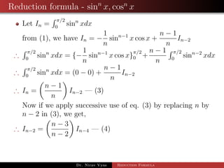 Reduction formula - sinn
x, cosn
x
Let In =
π/2
0
sinn
xdx
from (1), we have In = −
1
n
sinn−1
x cos x +
n − 1
n
In−2
∴
π/2
0
sinn
xdx = {−
1
n
sinn−1
x cos x}
π/2
0 +
n − 1
n
π/2
0
sinn−2
xdx
∴
π/2
0
sinn
xdx = (0 − 0) +
n − 1
n
In−2
∴ In =
n − 1
n
In−2 — (3)
Now if we apply successive use of eq. (3) by replacing n by
n − 2 in (3), we get,
∴ In−2 =
n − 3
n − 2
In−4 — (4)
Dr. Nirav Vyas Reduction Formula
 