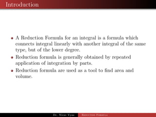 Introduction
A Reduction Formula for an integral is a formula which
connects integral linearly with another integral of the same
type, but of the lower degree.
Reduction formula is generally obtained by repeated
application of integration by parts.
Reduction formula are used as a tool to ﬁnd area and
volume.
Dr. Nirav Vyas Reduction Formula
 