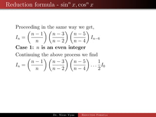 Reduction formula - sinn
x, cosn
x
Proceeding in the same way we get,
In =
n − 1
n
n − 3
n − 2
n − 5
n − 4
In−6
Case 1: n is an even integer
Continuing the above process we ﬁnd
In =
n − 1
n
n − 3
n − 2
n − 5
n − 4
. . .
1
2
I0
Dr. Nirav Vyas Reduction Formula
 
