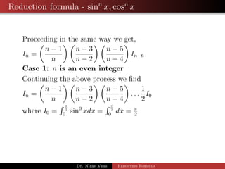 Reduction formula - sinn
x, cosn
x
Proceeding in the same way we get,
In =
n − 1
n
n − 3
n − 2
n − 5
n − 4
In−6
Case 1: n is an even integer
Continuing the above process we ﬁnd
In =
n − 1
n
n − 3
n − 2
n − 5
n − 4
. . .
1
2
I0
where I0 =
π
2
0
sin0
xdx =
π
2
0
dx = π
2
Dr. Nirav Vyas Reduction Formula
 