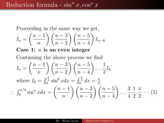 Reduction formula - sinn
x, cosn
x
Proceeding in the same way we get,
In =
n − 1
n
n − 3
n − 2
n − 5
n − 4
In−6
Case 1: n is an even integer
Continuing the above process we ﬁnd
In =
n − 1
n
n − 3
n − 2
n − 5
n − 4
. . .
1
2
I0
where I0 =
π
2
0
sin0
xdx =
π
2
0
dx = π
2
∴
π/2
0
sinn
xdx =
n − 1
n
n − 3
n − 2
n − 5
n − 4
. . .
3
4
.
1
2
.
π
2
— (5)
Dr. Nirav Vyas Reduction Formula
 