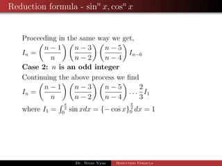 Reduction formula - sinn
x, cosn
x
Proceeding in the same way we get,
In =
n − 1
n
n − 3
n − 2
n − 5
n − 4
In−6
Case 2: n is an odd integer
Continuing the above process we ﬁnd
In =
n − 1
n
n − 3
n − 2
n − 5
n − 4
. . .
2
3
I1
where I1 =
π
2
0
sin xdx = {− cos x}
π
2
0 dx = 1
Dr. Nirav Vyas Reduction Formula
 