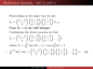 Reduction formula - sinn
x, cosn
x
Proceeding in the same way we get,
In =
n − 1
n
n − 3
n − 2
n − 5
n − 4
In−6
Case 2: n is an odd integer
Continuing the above process we ﬁnd
In =
n − 1
n
n − 3
n − 2
n − 5
n − 4
. . .
2
3
I1
where I1 =
π
2
0
sin xdx = {− cos x}
π
2
0 dx = 1
∴
π/2
0
sinn
xdx =
n − 1
n
n − 3
n − 2
n − 5
n − 4
. . .
4
5
.
2
3
.1 — (6)
Dr. Nirav Vyas Reduction Formula
 