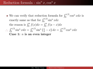 Reduction formula - sinn
x, cosn
x
We can verify that reduction formula for
π/2
0
cosn
xdx is
exactly same as that for
π/2
0
sinn
xdx
the reason is
a
0
f(x)dx =
a
0
f(a − x)dx
∴
π/2
0
sinn
xdx =
π/2
0
sinn π
2
− x dx =
π/2
0
cosn
xdx
Case 1: n is an even integer
Dr. Nirav Vyas Reduction Formula
 