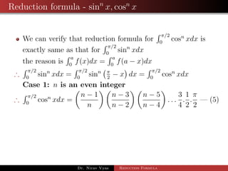 Reduction formula - sinn
x, cosn
x
We can verify that reduction formula for
π/2
0
cosn
xdx is
exactly same as that for
π/2
0
sinn
xdx
the reason is
a
0
f(x)dx =
a
0
f(a − x)dx
∴
π/2
0
sinn
xdx =
π/2
0
sinn π
2
− x dx =
π/2
0
cosn
xdx
Case 1: n is an even integer
∴
π/2
0
cosn
xdx =
n − 1
n
n − 3
n − 2
n − 5
n − 4
. . .
3
4
.
1
2
.
π
2
— (5)
Dr. Nirav Vyas Reduction Formula
 